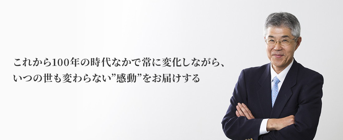 これから100年の時代なかで常に変化しながら、いつの世も変わらない”感動”をお届けする